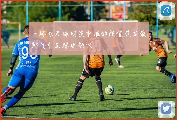 卡塔尔足球明星中谁的颜值最高最帅气引发球迷热议