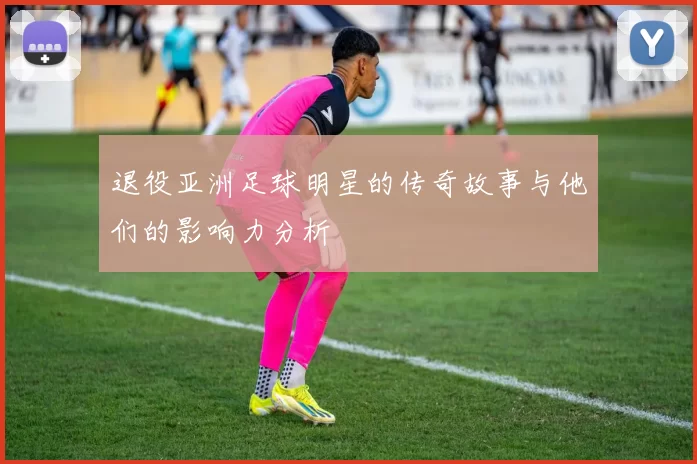 退役亚洲足球明星的传奇故事与他们的影响力分析