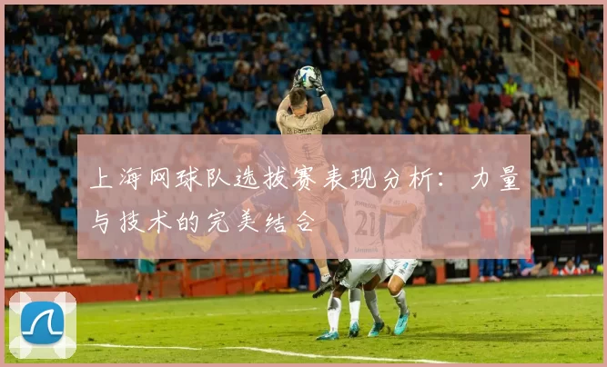 上海网球队选拔赛表现分析：力量与技术的完美结合
