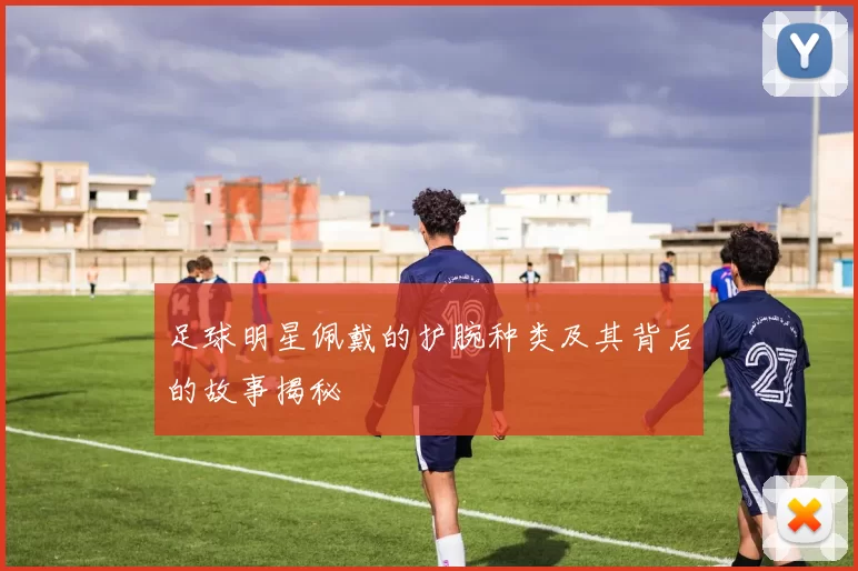 足球明星佩戴的护腕种类及其背后的故事揭秘