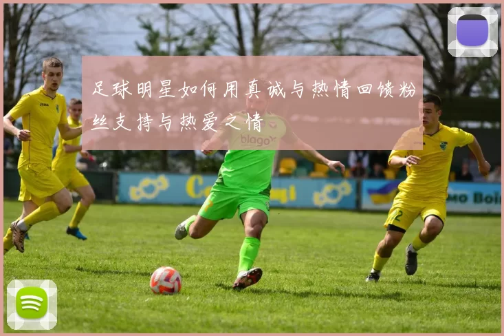 足球明星如何用真诚与热情回馈粉丝支持与热爱之情