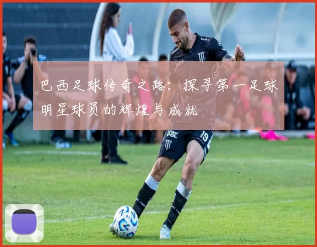 巴西足球传奇之路：探寻第一足球明星球员的辉煌与成就