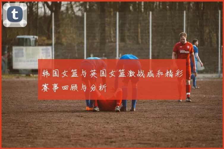 韩国女篮与英国女篮激战成和精彩赛事回顾与分析