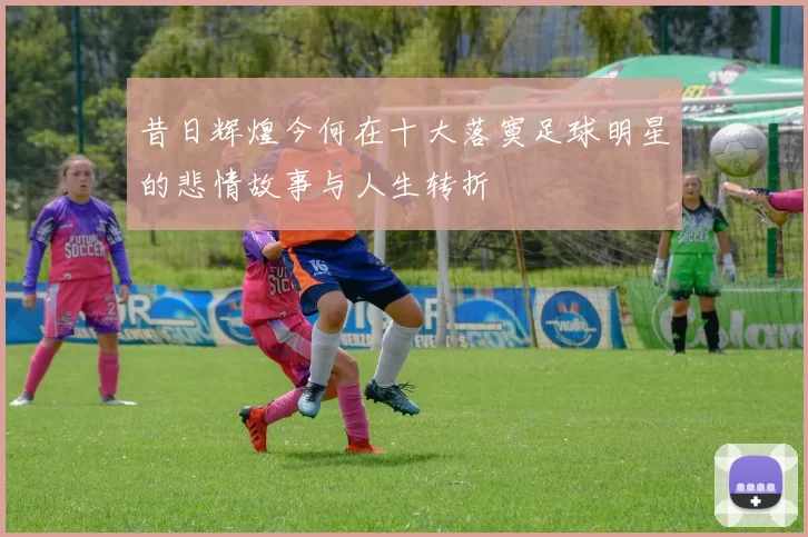 昔日辉煌今何在十大落寞足球明星的悲情故事与人生转折