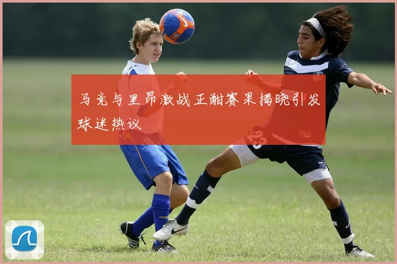 马竞与里昂激战正酣赛果揭晓引发球迷热议