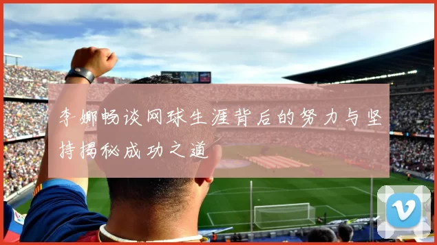 李娜畅谈网球生涯背后的努力与坚持揭秘成功之道