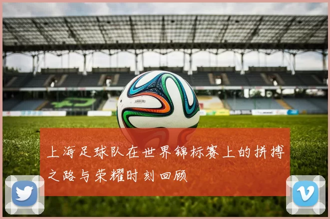 上海足球队在世界锦标赛上的拼搏之路与荣耀时刻回顾