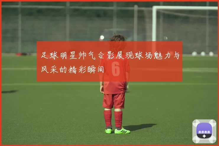 足球明星帅气合影展现球场魅力与风采的精彩瞬间