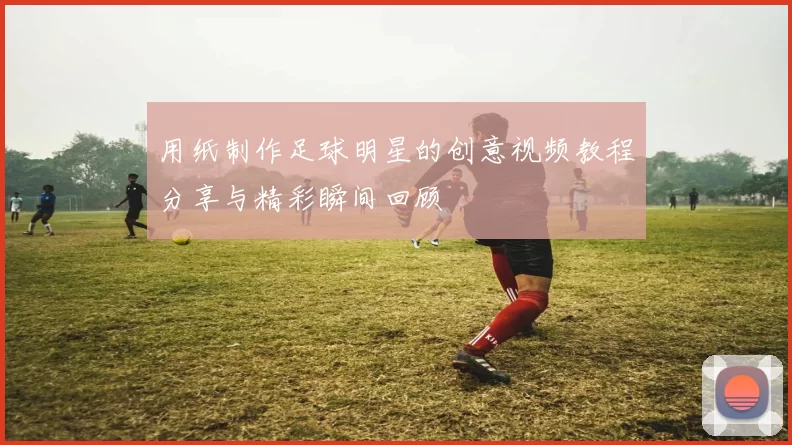 用纸制作足球明星的创意视频教程分享与精彩瞬间回顾
