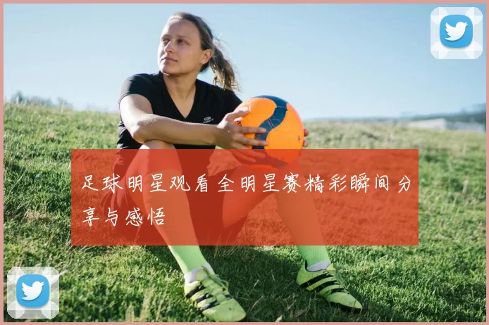 足球明星观看全明星赛精彩瞬间分享与感悟