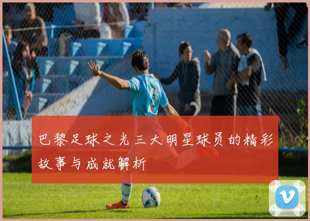 巴黎足球之光三大明星球员的精彩故事与成就解析