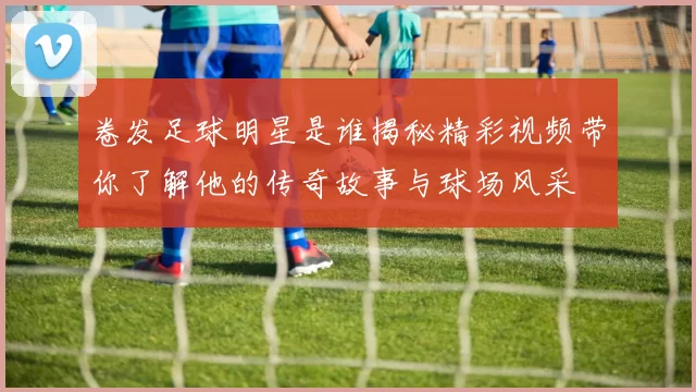卷发足球明星是谁揭秘精彩视频带你了解他的传奇故事与球场风采