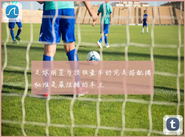 足球明星与顶级豪车的完美搭配揭秘谁是最炫酷的车主