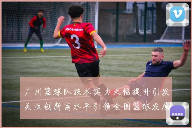 广州篮球队技术实力大幅提升引发关注创新高水平引领全国篮球发展新趋势