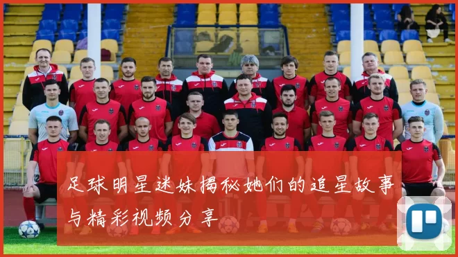足球明星迷妹揭秘她们的追星故事与精彩视频分享