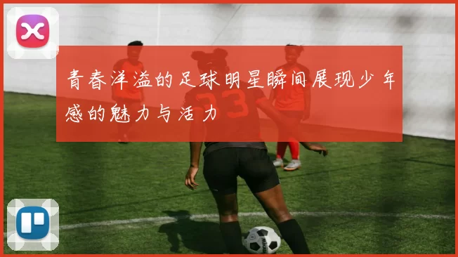青春洋溢的足球明星瞬间展现少年感的魅力与活力