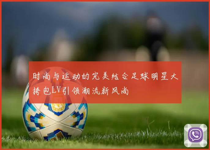时尚与运动的完美结合足球明星大挎包LV引领潮流新风尚