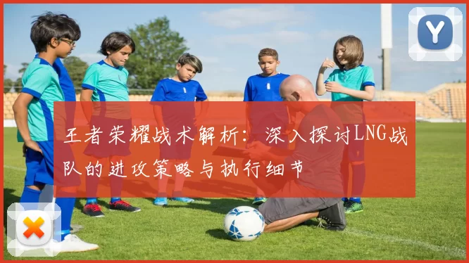 王者荣耀战术解析：深入探讨LNG战队的进攻策略与执行细节