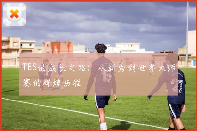 TES的成长之路：从新秀到世界大师赛的辉煌历程