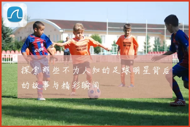 探索那些不为人知的足球明星背后的故事与精彩瞬间
