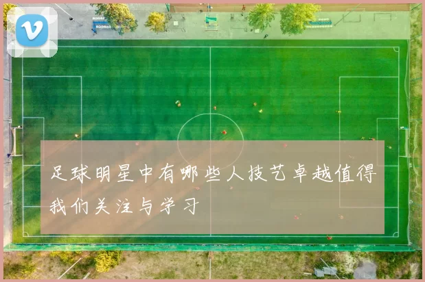 足球明星中有哪些人技艺卓越值得我们关注与学习