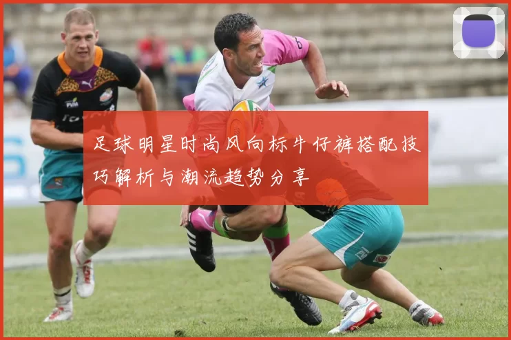 足球明星时尚风向标牛仔裤搭配技巧解析与潮流趋势分享