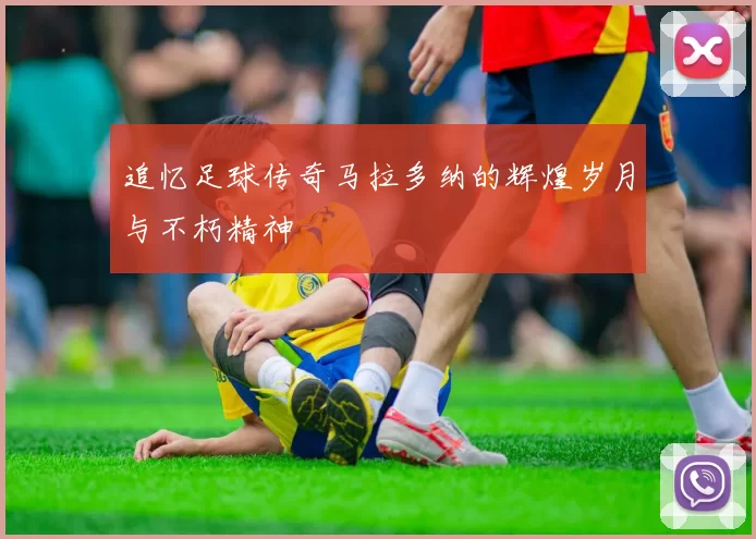 追忆足球传奇马拉多纳的辉煌岁月与不朽精神
