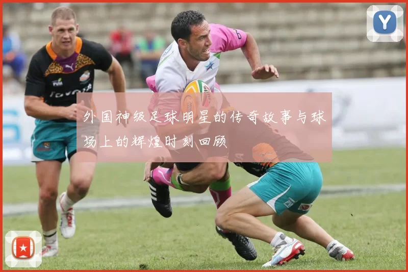 外国神级足球明星的传奇故事与球场上的辉煌时刻回顾
