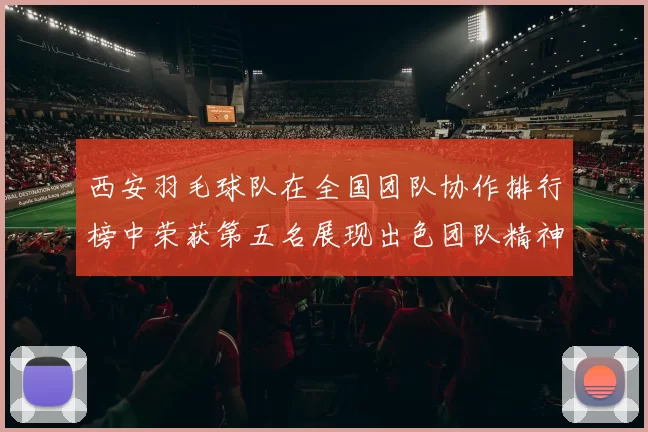 西安羽毛球队在全国团队协作排行榜中荣获第五名展现出色团队精神与实力