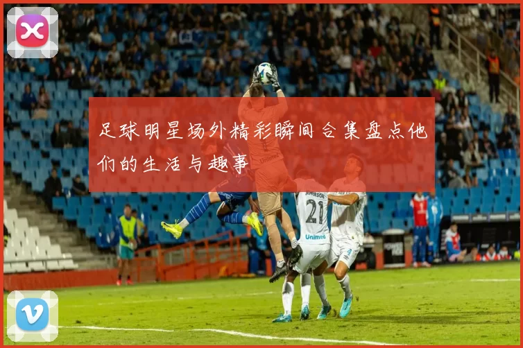 足球明星场外精彩瞬间合集盘点他们的生活与趣事