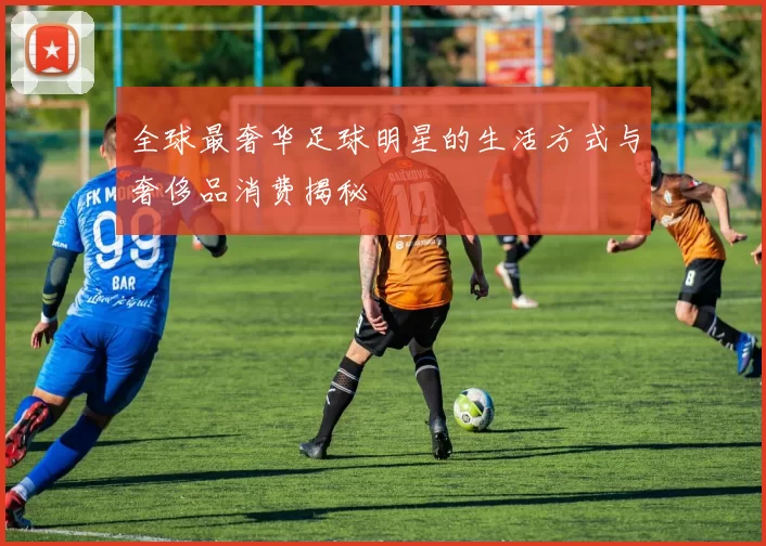 全球最奢华足球明星的生活方式与奢侈品消费揭秘
