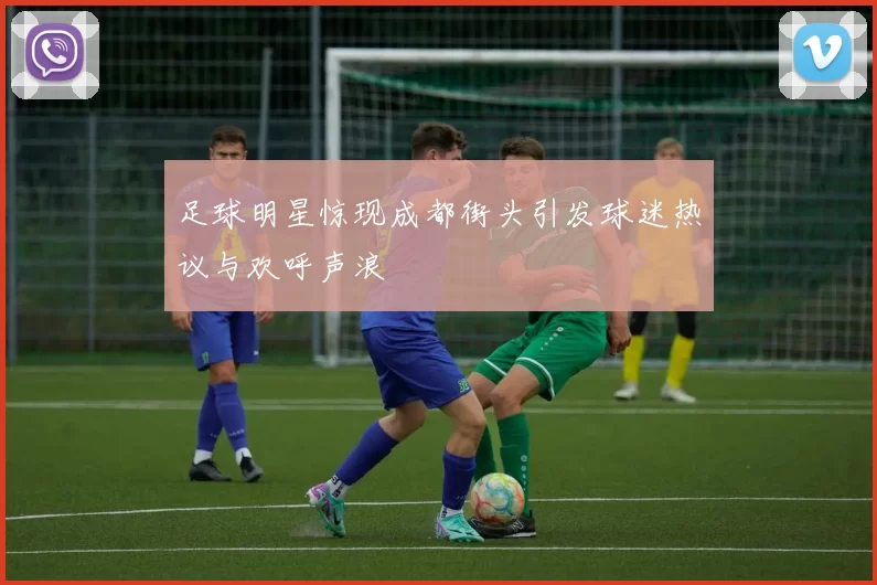 足球明星惊现成都街头引发球迷热议与欢呼声浪