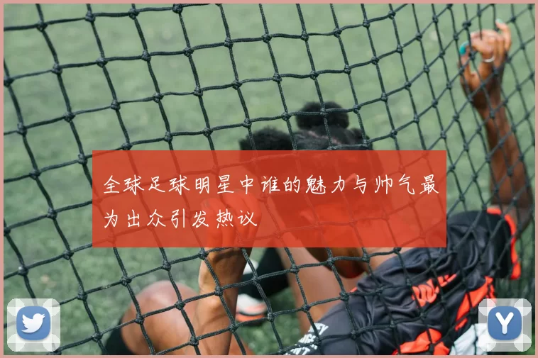 全球足球明星中谁的魅力与帅气最为出众引发热议