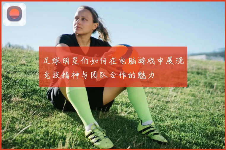 足球明星们如何在电脑游戏中展现竞技精神与团队合作的魅力