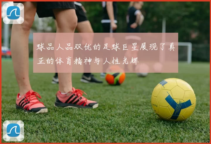 球品人品双优的足球巨星展现了真正的体育精神与人性光辉