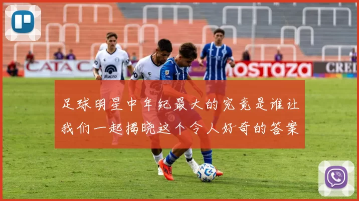 足球明星中年纪最大的究竟是谁让我们一起揭晓这个令人好奇的答案