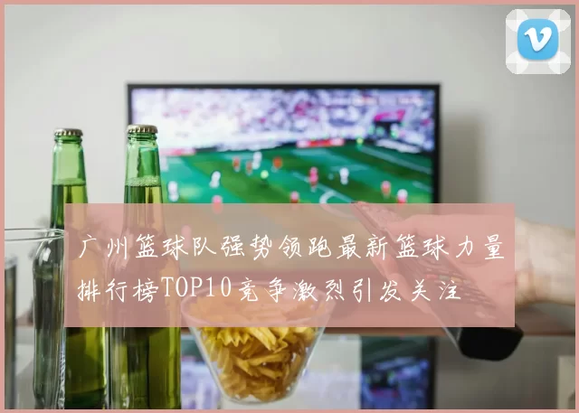 广州篮球队强势领跑最新篮球力量排行榜TOP10竞争激烈引发关注