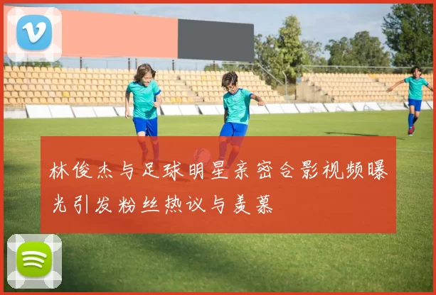 林俊杰与足球明星亲密合影视频曝光引发粉丝热议与羡慕