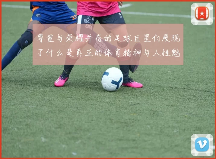 尊重与荣耀并存的足球巨星们展现了什么是真正的体育精神与人性魅力
