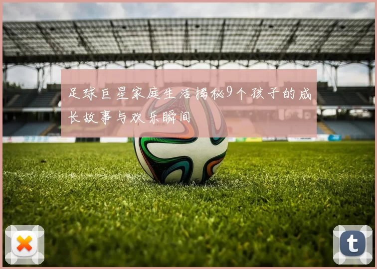 足球巨星家庭生活揭秘9个孩子的成长故事与欢乐瞬间
