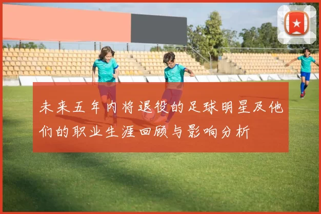 未来五年内将退役的足球明星及他们的职业生涯回顾与影响分析