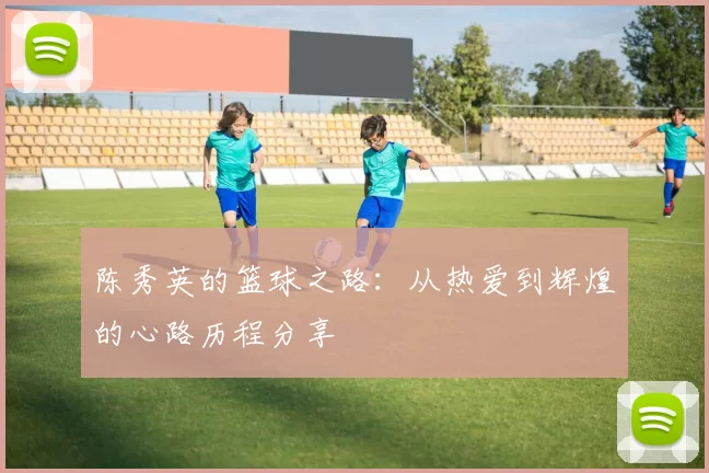 陈秀英的篮球之路：从热爱到辉煌的心路历程分享