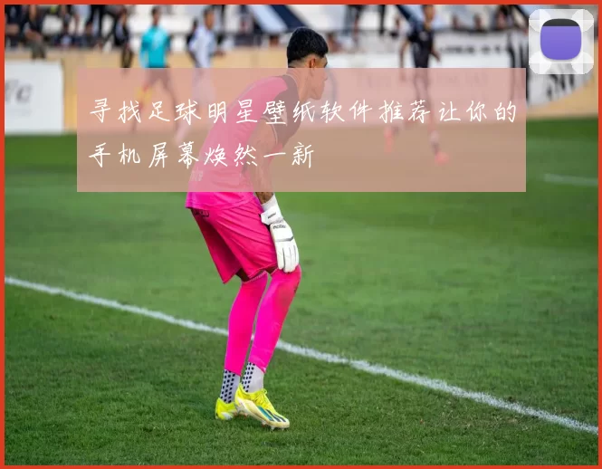 寻找足球明星壁纸软件推荐让你的手机屏幕焕然一新