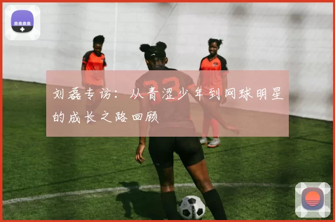 刘磊专访：从青涩少年到网球明星的成长之路回顾