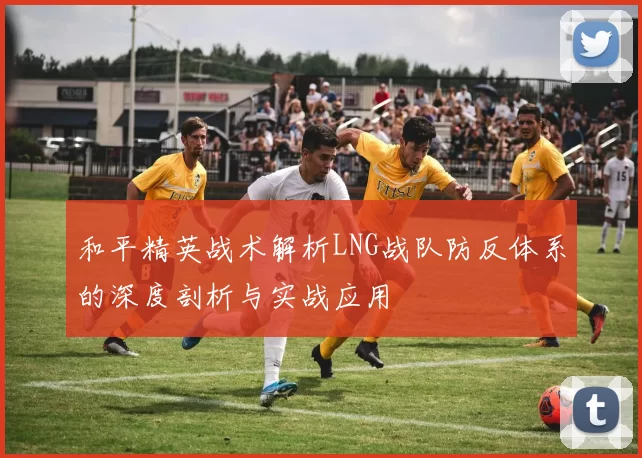 和平精英战术解析LNG战队防反体系的深度剖析与实战应用