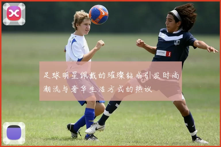 足球明星佩戴的璀璨钻戒引发时尚潮流与奢华生活方式的热议