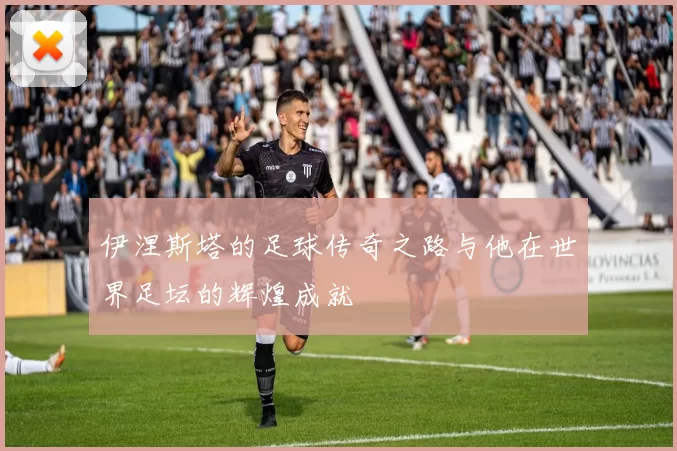 伊涅斯塔的足球传奇之路与他在世界足坛的辉煌成就
