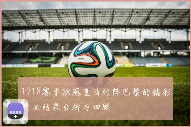 1718赛季欧冠皇马对阵巴黎的精彩对决结果分析与回顾