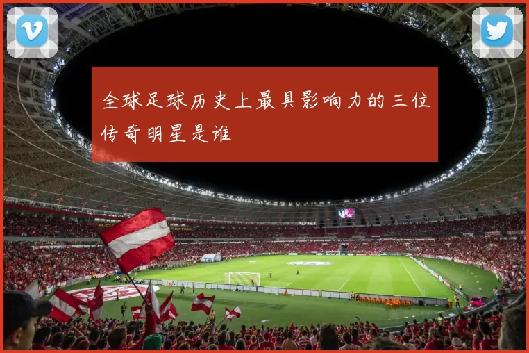 全球足球历史上最具影响力的三位传奇明星是谁