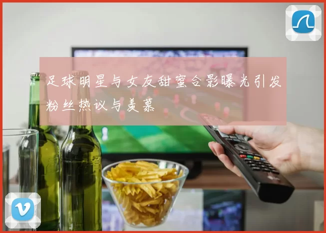 足球明星与女友甜蜜合影曝光引发粉丝热议与羡慕